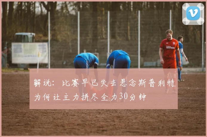 解说：比赛早已失去悬念斯普利特为何让主力拼尽全力30分钟
