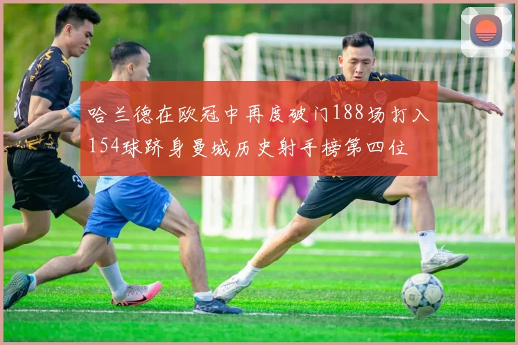 哈兰德在欧冠中再度破门188场打入154球跻身曼城历史射手榜第四位