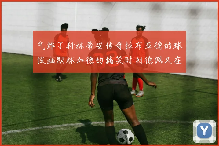 气炸了科林蒂安传奇拉布亚德的球技幽默林加德的搞笑时刻德佩又在装什么呢