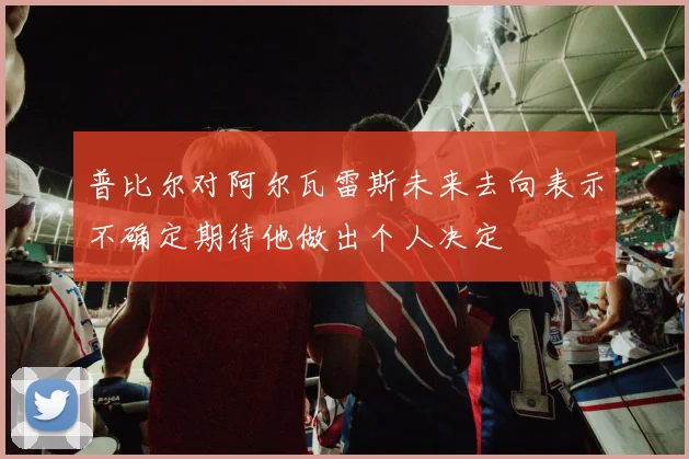 普比尔对阿尔瓦雷斯未来去向表示不确定期待他做出个人决定