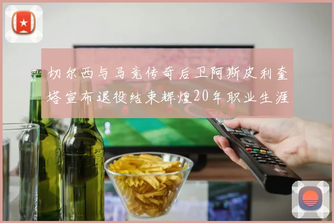 切尔西与马竞传奇后卫阿斯皮利奎塔宣布退役结束辉煌20年职业生涯
