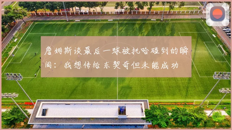 詹姆斯谈最后一球被托哈碰到的瞬间：我想传给东契奇但未能成功