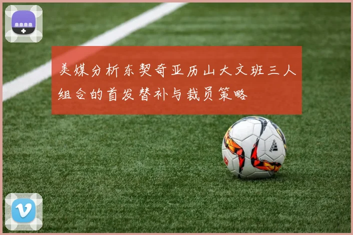 美媒分析东契奇亚历山大文班三人组合的首发替补与裁员策略