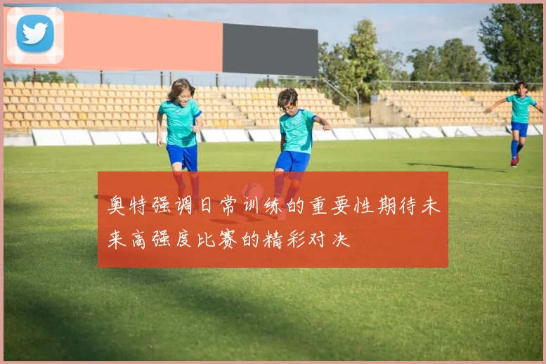 奥特强调日常训练的重要性期待未来高强度比赛的精彩对决