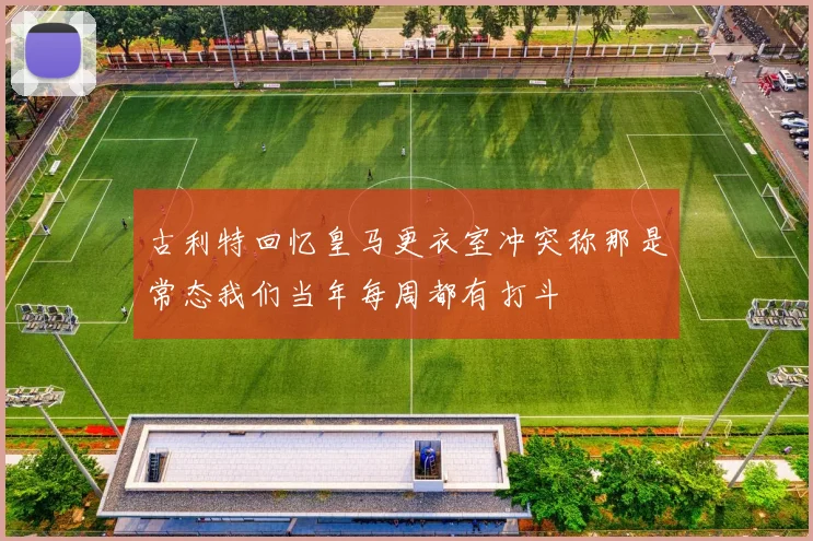 古利特回忆皇马更衣室冲突称那是常态我们当年每周都有打斗