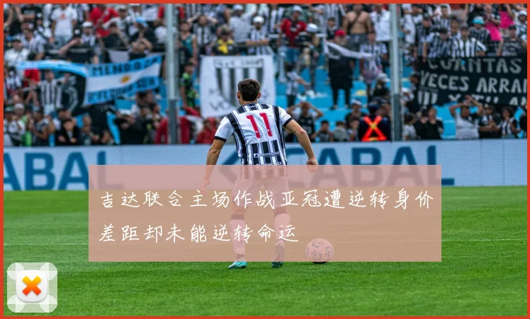 吉达联合主场作战亚冠遭逆转身价差距却未能逆转命运