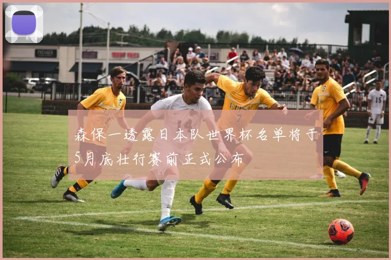 森保一透露日本队世界杯名单将于5月底壮行赛前正式公布
