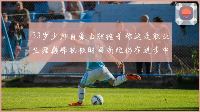 33岁少帅自豪击败枪手称这是职业生涯巅峰执教时间尚短仍在进步中