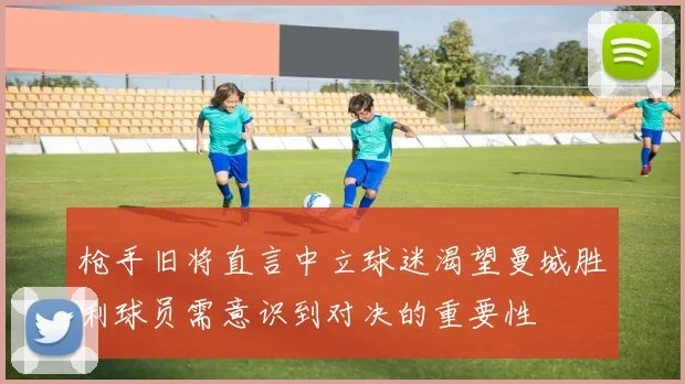 枪手旧将直言中立球迷渴望曼城胜利球员需意识到对决的重要性
