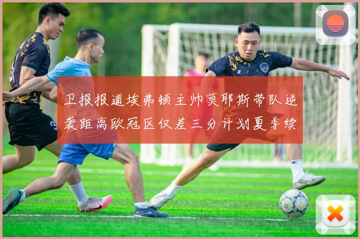 卫报报道埃弗顿主帅莫耶斯带队逆袭距离欧冠区仅差三分计划夏季续约