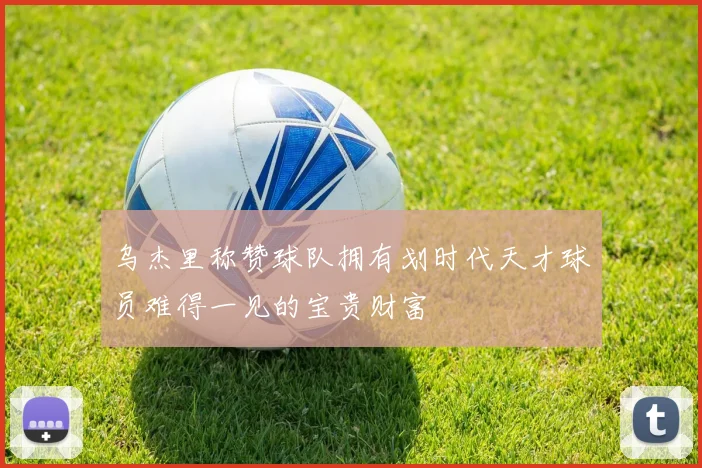 乌杰里称赞球队拥有划时代天才球员难得一见的宝贵财富