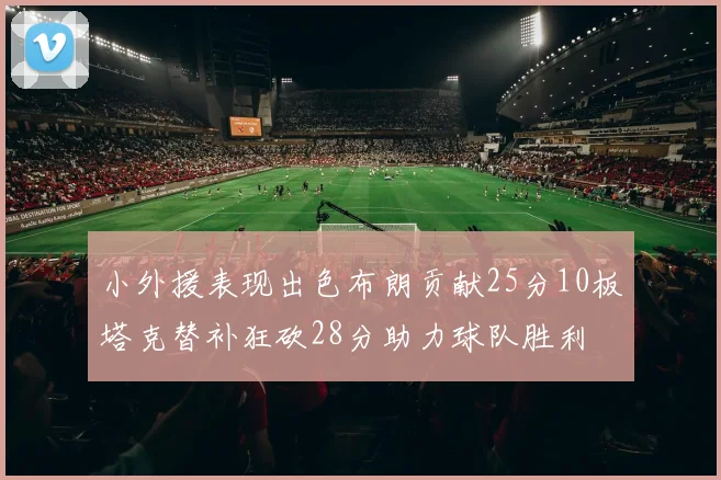 小外援表现出色布朗贡献25分10板塔克替补狂砍28分助力球队胜利