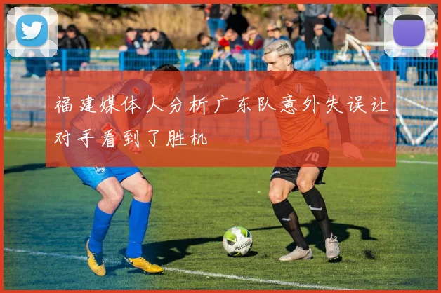福建媒体人分析广东队意外失误让对手看到了胜机