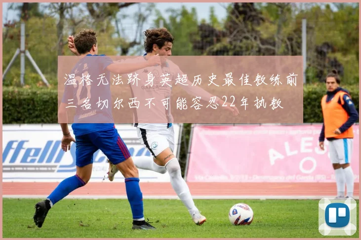 温格无法跻身英超历史最佳教练前三名切尔西不可能容忍22年执教