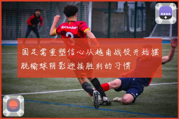 国足需重塑信心从越南战役开始摆脱输球阴影迎接胜利的习惯