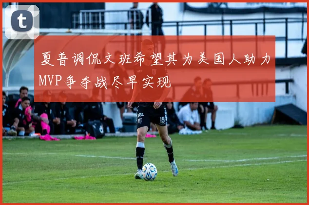 夏普调侃文班希望其为美国人助力MVP争夺战尽早实现