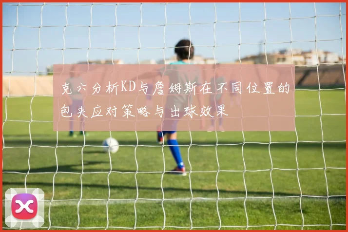 克六分析KD与詹姆斯在不同位置的包夹应对策略与出球效果