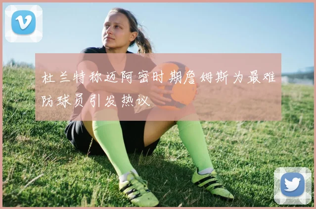 杜兰特称迈阿密时期詹姆斯为最难防球员引发热议