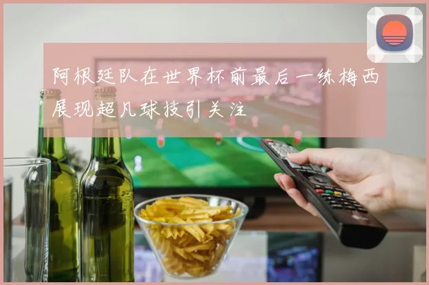 阿根廷队在世界杯前最后一练梅西展现超凡球技引关注