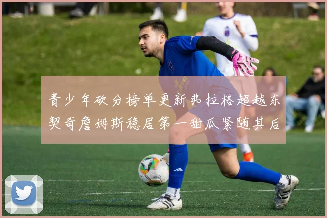 青少年砍分榜单更新弗拉格超越东契奇詹姆斯稳居第一甜瓜紧随其后