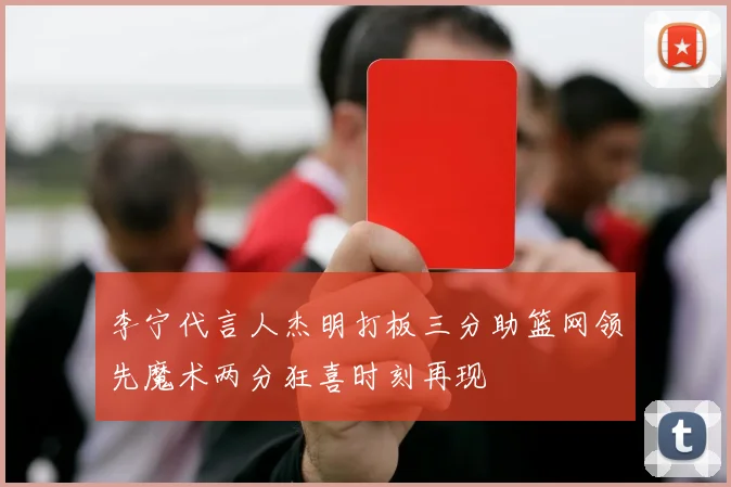 李宁代言人杰明打板三分助篮网领先魔术两分狂喜时刻再现