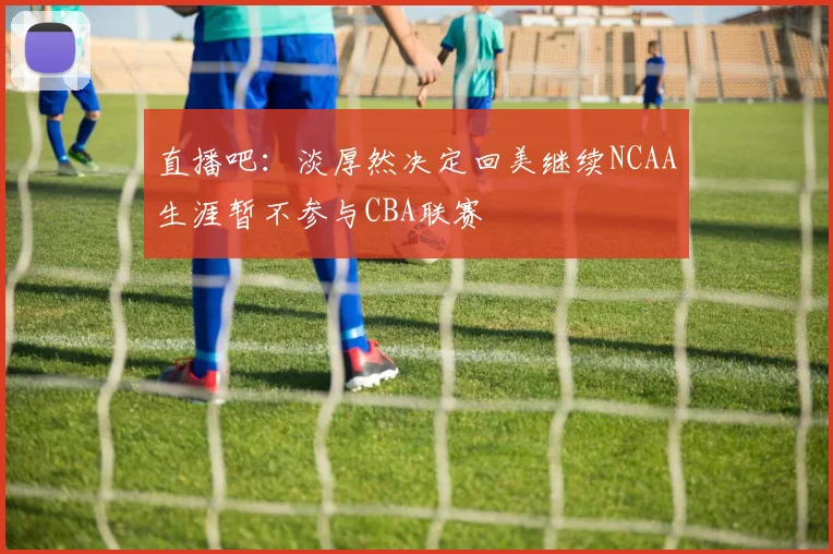 直播吧：淡厚然决定回美继续NCAA生涯暂不参与CBA联赛